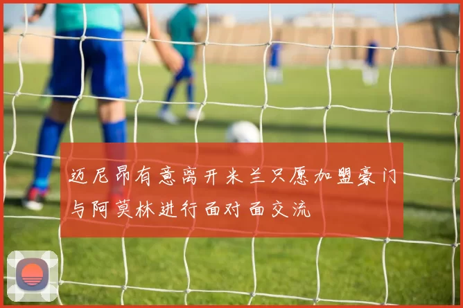 迈尼昂有意离开米兰只愿加盟豪门与阿莫林进行面对面交流