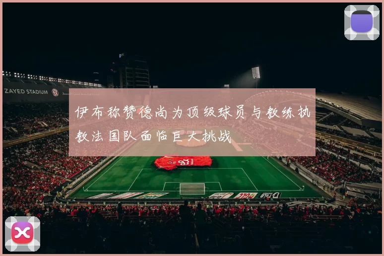 伊布称赞德尚为顶级球员与教练执教法国队面临巨大挑战