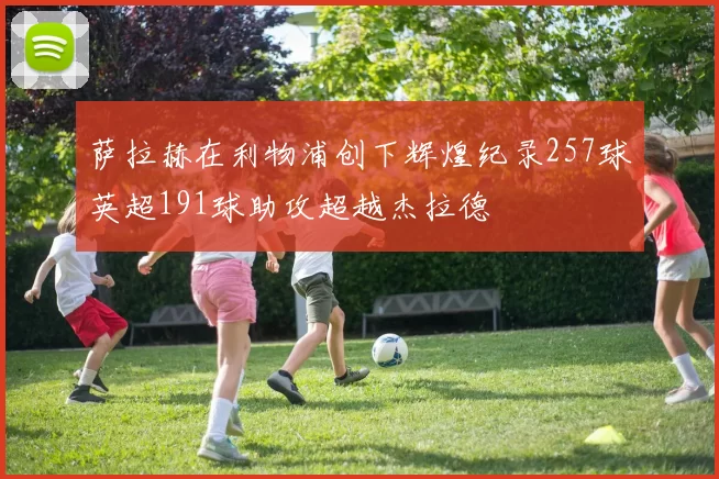 萨拉赫在利物浦创下辉煌纪录257球英超191球助攻超越杰拉德