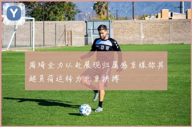 周琦全力以赴展现归属感京媒称其超负荷运转为北京拼搏