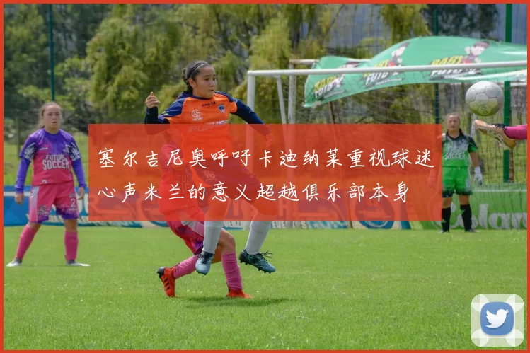 塞尔吉尼奥呼吁卡迪纳莱重视球迷心声米兰的意义超越俱乐部本身