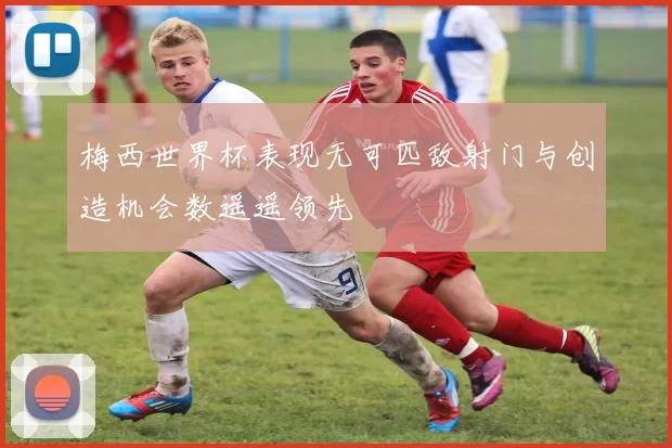 梅西世界杯表现无可匹敌射门与创造机会数遥遥领先