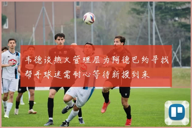 韦德谈热火管理层为阿德巴约寻找帮手球迷需耐心等待新援到来