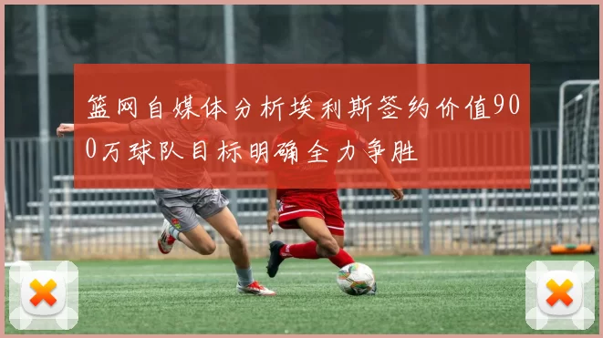 篮网自媒体分析埃利斯签约价值900万球队目标明确全力争胜