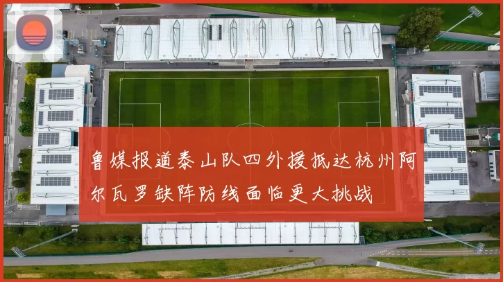 鲁媒报道泰山队四外援抵达杭州阿尔瓦罗缺阵防线面临更大挑战