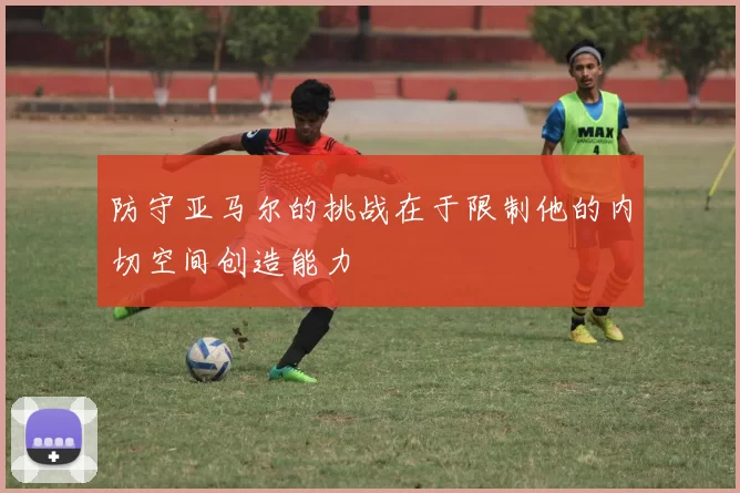 防守亚马尔的挑战在于限制他的内切空间创造能力