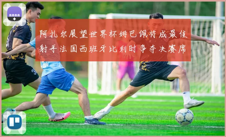 阿扎尔展望世界杯姆巴佩将成最佳射手法国西班牙比利时争夺决赛席位
