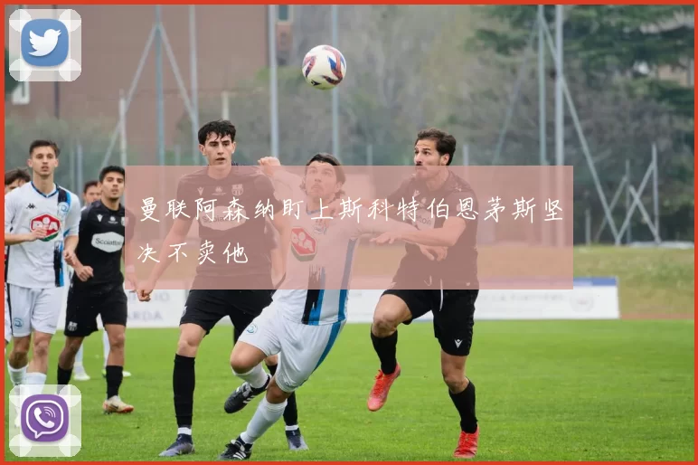 曼联阿森纳盯上斯科特伯恩茅斯坚决不卖他