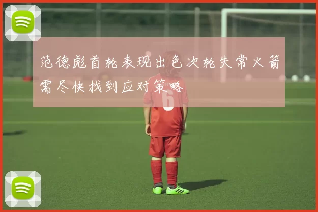 范德彪首轮表现出色次轮失常火箭需尽快找到应对策略