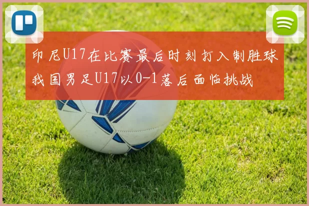 印尼U17在比赛最后时刻打入制胜球我国男足U17以0-1落后面临挑战