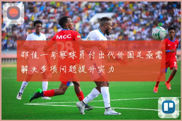 邵佳一考察球员付出代价国足亟需解决多项问题提升实力