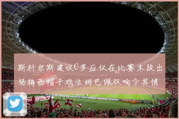 斯科尔斯建议C罗应仅在比赛末段出场梅西帽子戏法姆巴佩双响令其愤怒
