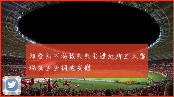 郑智因不满裁判判罚遭红牌王大雷现场紧紧拥抱安慰